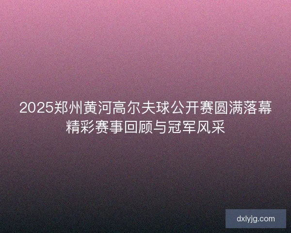 2025郑州黄河高尔夫球公开赛圆满落幕精彩赛事回顾与冠军风采