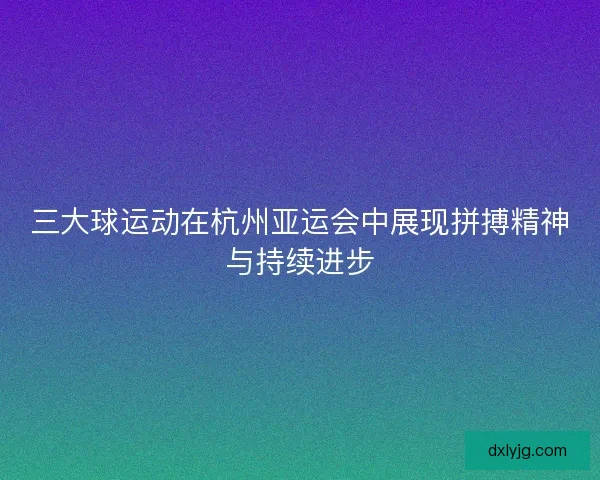 三大球运动在杭州亚运会中展现拼搏精神与持续进步 三大球运动在杭州亚运会中展现拼搏精神与持续进步
