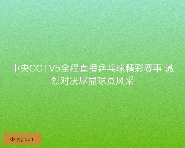 中央CCTV5全程直播乒乓球精彩赛事 激烈对决尽显球员风采 中央CCTV5全程直播乒乓球精彩赛事 激烈对决尽显球员风采