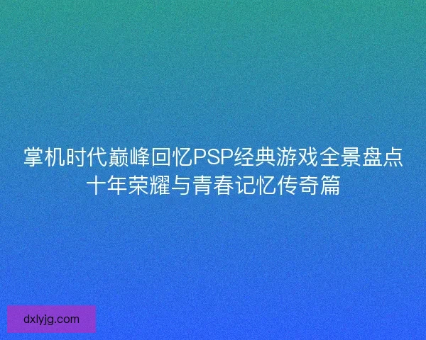掌机时代巅峰回忆PSP经典游戏全景盘点十年荣耀与青春记忆传奇篇