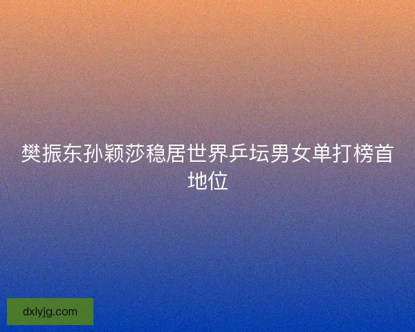 樊振东孙颖莎稳居世界乒坛男女单打榜首地位