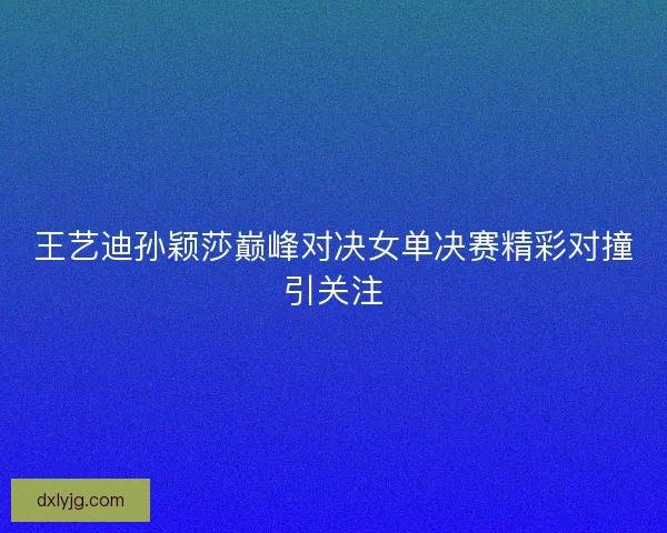 王艺迪孙颖莎巅峰对决女单决赛精彩对撞引关注