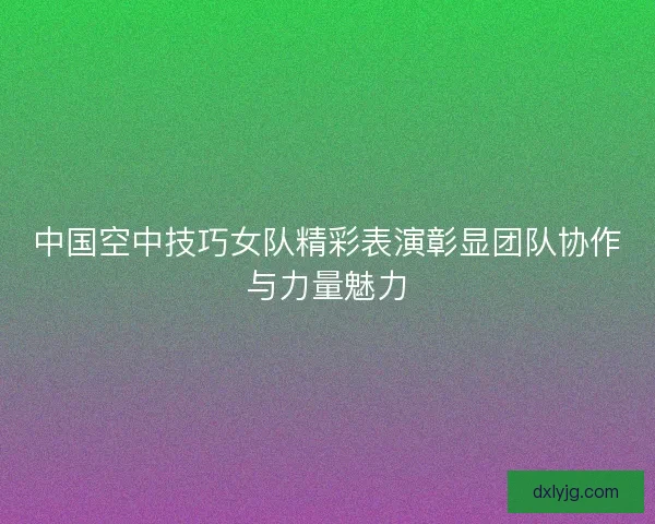 中国空中技巧女队精彩表演彰显团队协作与力量魅力