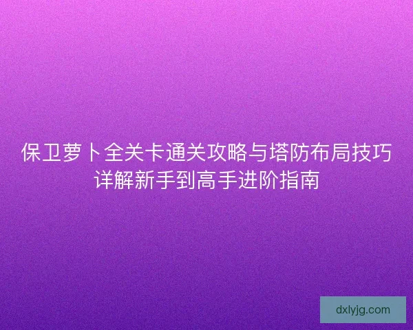 保卫萝卜全关卡通关攻略与塔防布局技巧详解新手到高手进阶指南