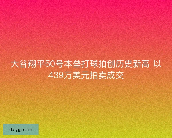 大谷翔平50号本垒打球拍创历史新高 以439万美元拍卖成交