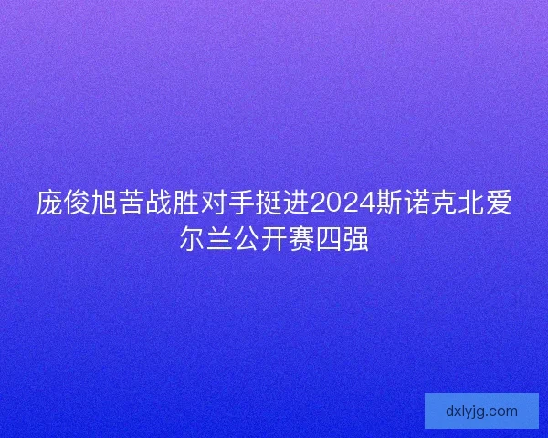 庞俊旭苦战胜对手挺进2024斯诺克北爱尔兰公开赛四强