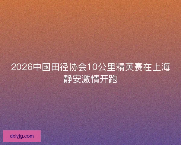 2026中国田径协会10公里精英赛在上海静安激情开跑