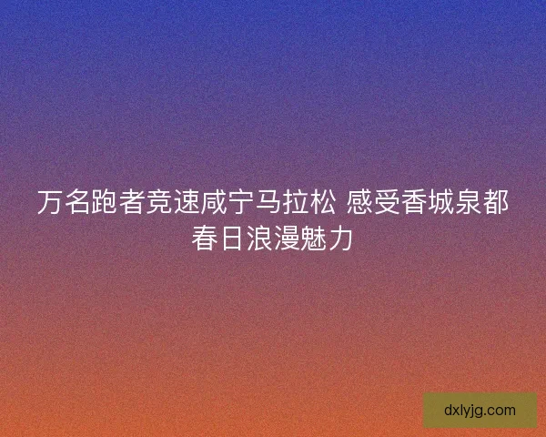 万名跑者竞速咸宁马拉松 感受香城泉都春日浪漫魅力