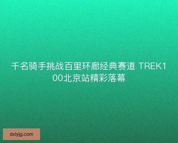 千名骑手挑战百里环廊经典赛道 TREK100北京站精彩落幕