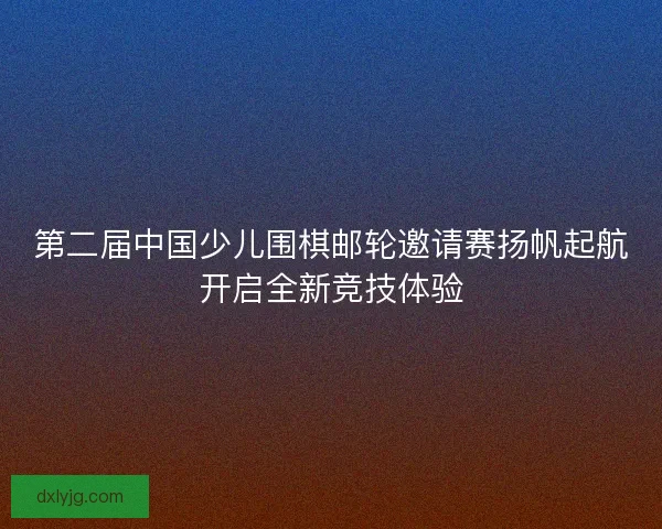 第二届中国少儿围棋邮轮邀请赛扬帆起航开启全新竞技体验