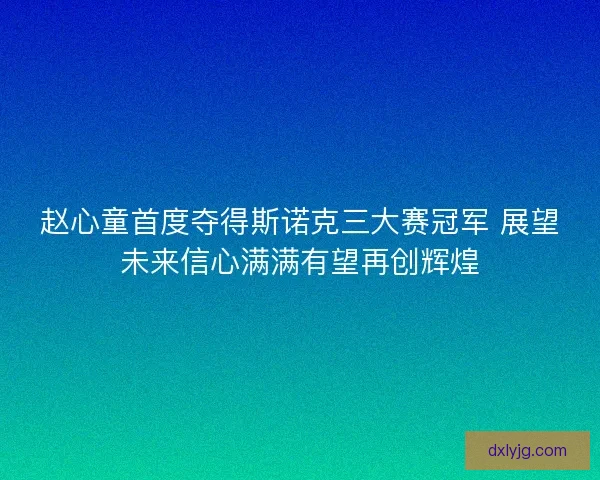 赵心童首度夺得斯诺克三大赛冠军 展望未来信心满满有望再创辉煌