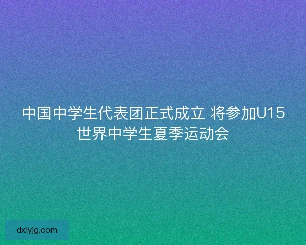 中国中学生代表团正式成立 将参加U15世界中学生夏季运动会 中国中学生代表团正式成立 将参加U15世界中学生夏季运动会