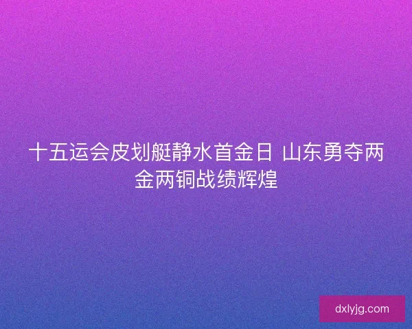 十五运会皮划艇静水首金日 山东勇夺两金两铜战绩辉煌 十五运会皮划艇静水首金日 山东勇夺两金两铜战绩辉煌