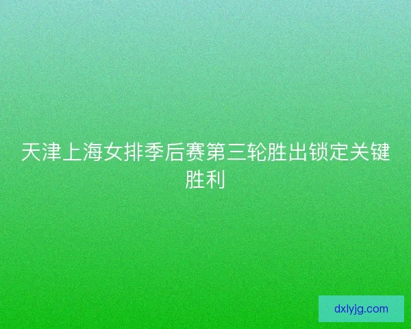 天津上海女排季后赛第三轮胜出锁定关键胜利 天津上海女排季后赛第三轮胜出锁定关键胜利