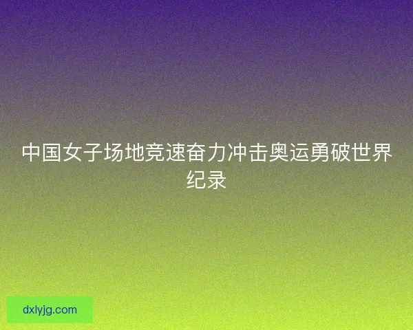 中国女子场地竞速奋力冲击奥运勇破世界纪录