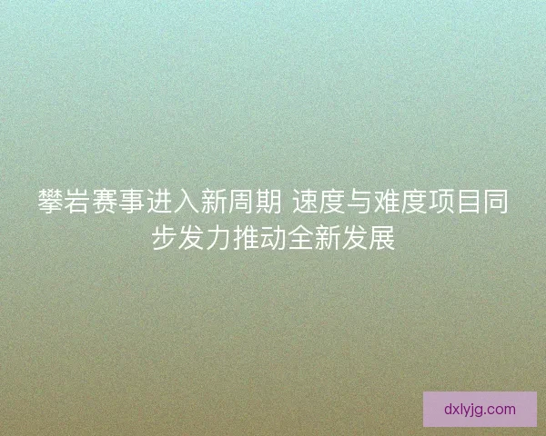 攀岩赛事进入新周期 速度与难度项目同步发力推动全新发展
