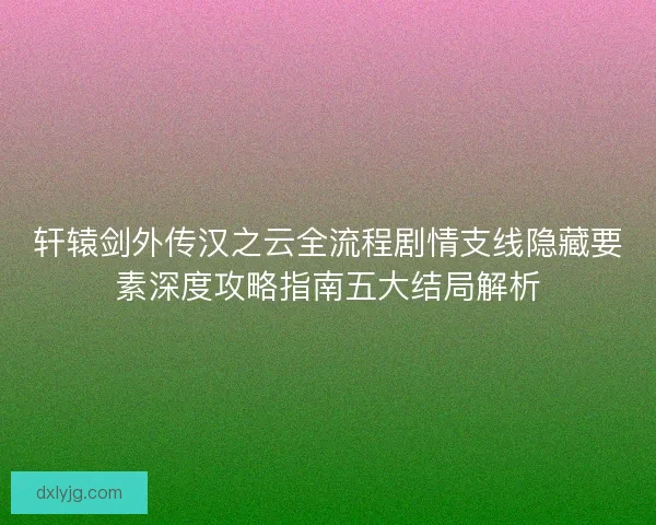 轩辕剑外传汉之云全流程剧情支线隐藏要素深度攻略指南五大结局解析