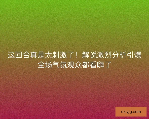 这回合真是太刺激了！解说激烈分析引爆全场气氛观众都看嗨了