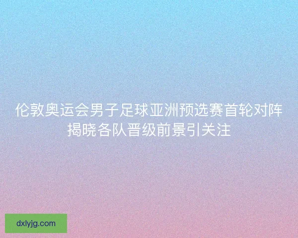 伦敦奥运会男子足球亚洲预选赛首轮对阵揭晓各队晋级前景引关注