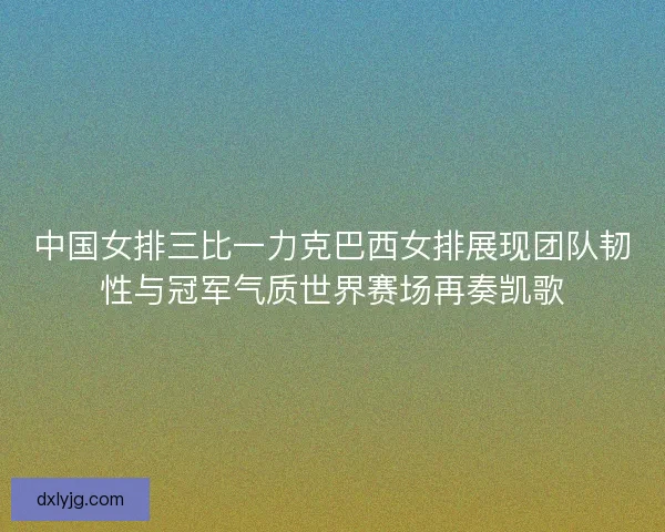 中国女排三比一力克巴西女排展现团队韧性与冠军气质世界赛场再奏凯歌