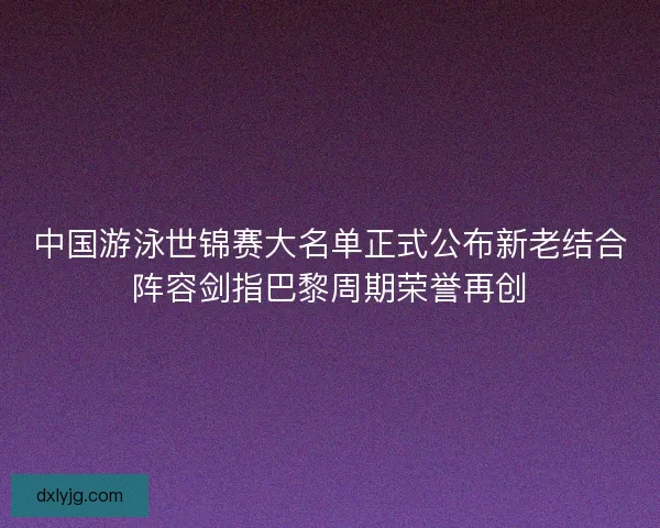 中国游泳世锦赛大名单正式公布新老结合阵容剑指巴黎周期荣誉再创 中国游泳世锦赛大名单正式公布新老结合阵容剑指巴黎周期荣誉再创
